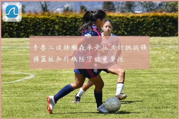 李春江谈杨瀚森承受压力的挑战强调篮板和外线防守的重要性