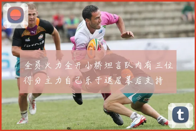 全员火力全开小桥坦言队内有三位得分主力自己乐于退居幕后支持