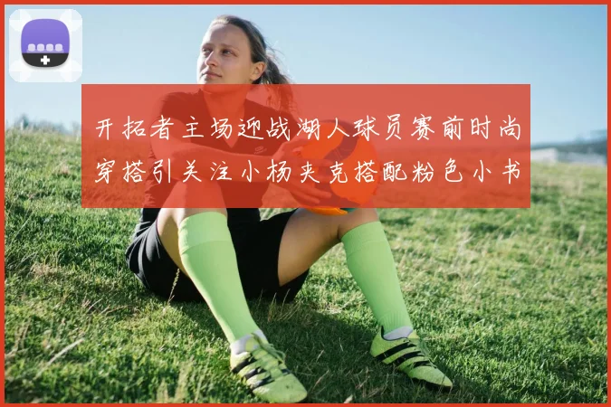 开拓者主场迎战湖人球员赛前时尚穿搭引关注小杨夹克搭配粉色小书包