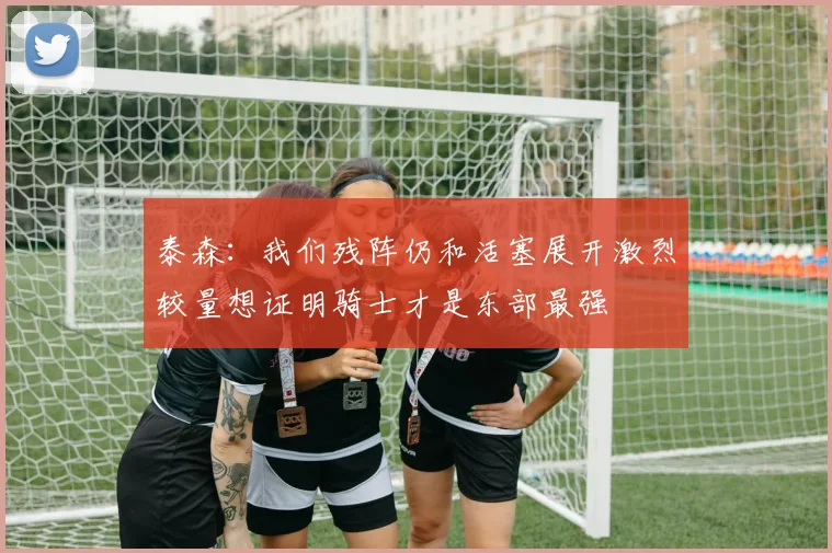 泰森：我们残阵仍和活塞展开激烈较量想证明骑士才是东部最强