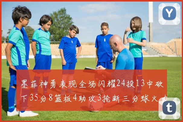 墨菲神勇表现全场闪耀24投13中砍下35分8篮板4助攻3抢断三分球火力全开