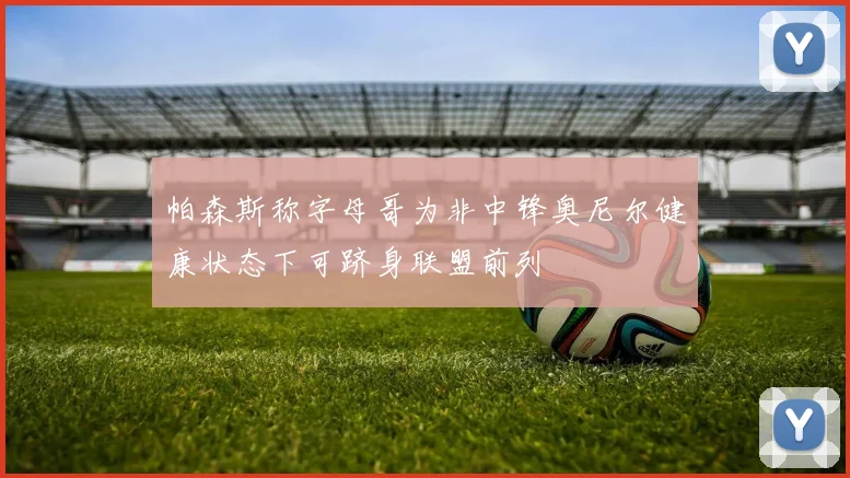 帕森斯称字母哥为非中锋奥尼尔健康状态下可跻身联盟前列