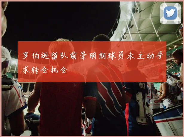 罗伯逊留队前景明朗球员未主动寻求转会机会