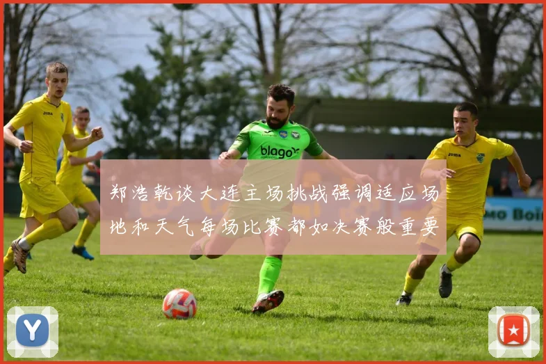 郑浩乾谈大连主场挑战强调适应场地和天气每场比赛都如决赛般重要