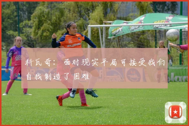 科瓦奇：面对现实平局可接受我们自我制造了困难