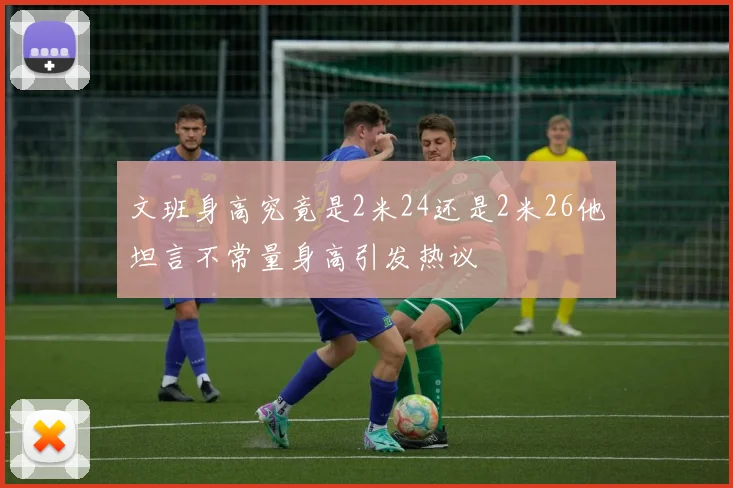 文班身高究竟是2米24还是2米26他坦言不常量身高引发热议