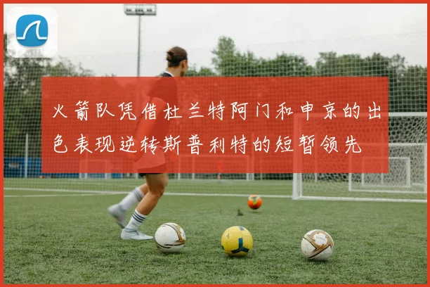 火箭队凭借杜兰特阿门和申京的出色表现逆转斯普利特的短暂领先