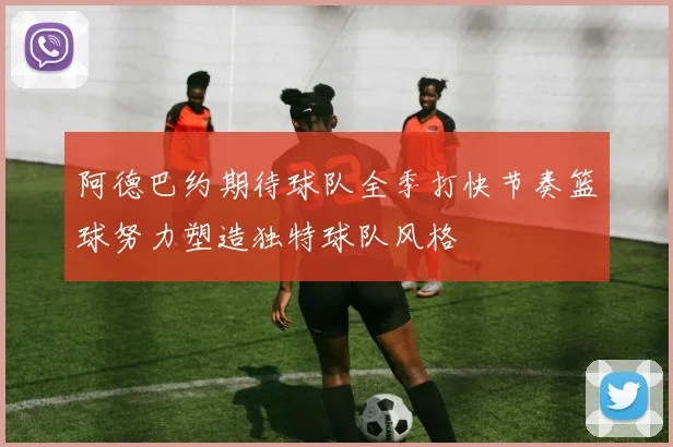 阿德巴约期待球队全季打快节奏篮球努力塑造独特球队风格