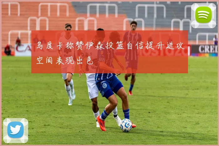 乌度卡称赞伊森投篮自信提升进攻空间表现出色
