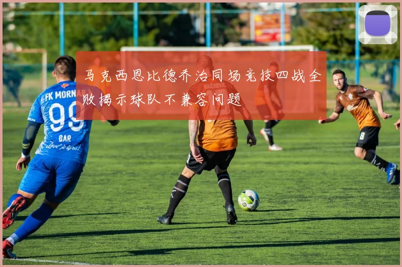 马克西恩比德乔治同场竞技四战全败揭示球队不兼容问题