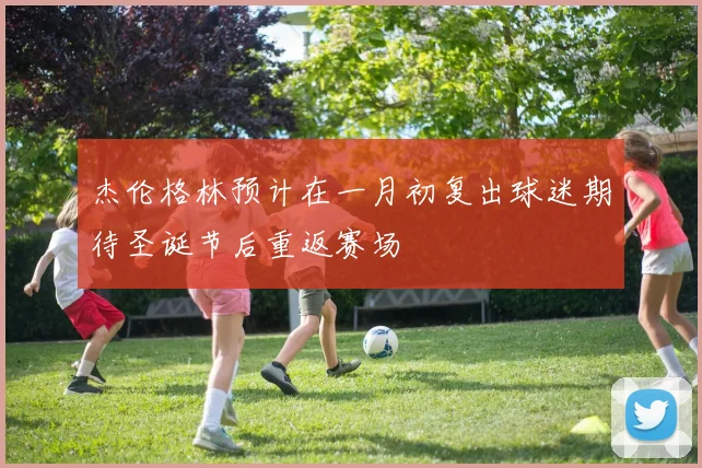 杰伦格林预计在一月初复出球迷期待圣诞节后重返赛场