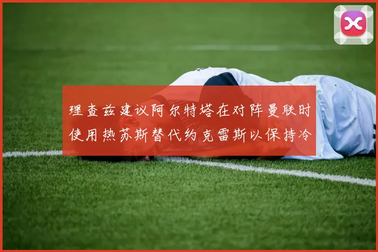 理查兹建议阿尔特塔在对阵曼联时使用热苏斯替代约克雷斯以保持冷静状态