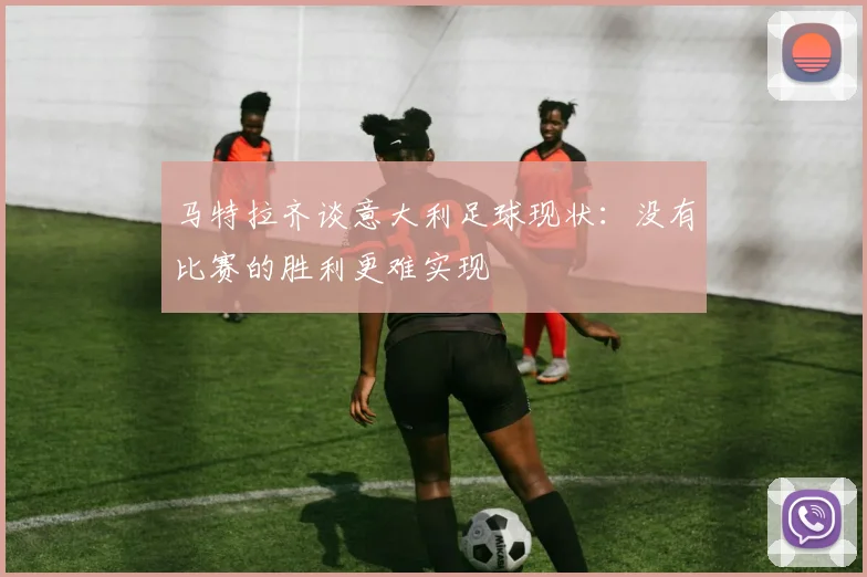 马特拉齐谈意大利足球现状：没有比赛的胜利更难实现