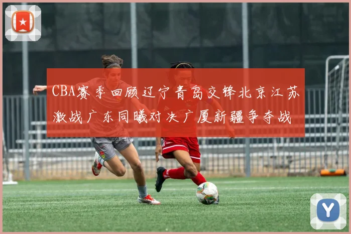 CBA赛季回顾辽宁青岛交锋北京江苏激战广东同曦对决广厦新疆争夺战精彩纷呈