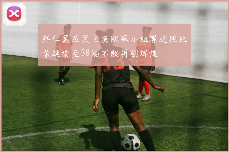 拜仁慕尼黑主场欧冠小组赛连胜纪录延续至38场不败再创辉煌