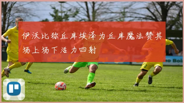 伊沃比称丘库埃泽为丘库魔法赞其场上场下活力四射