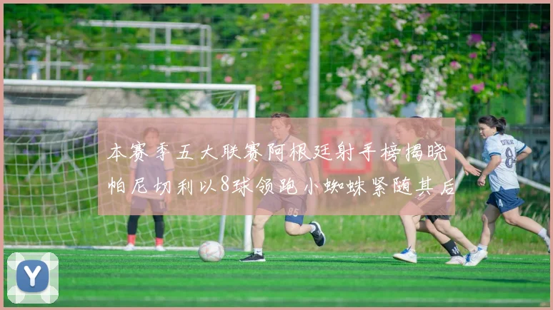 本赛季五大联赛阿根廷射手榜揭晓帕尼切利以8球领跑小蜘蛛紧随其后