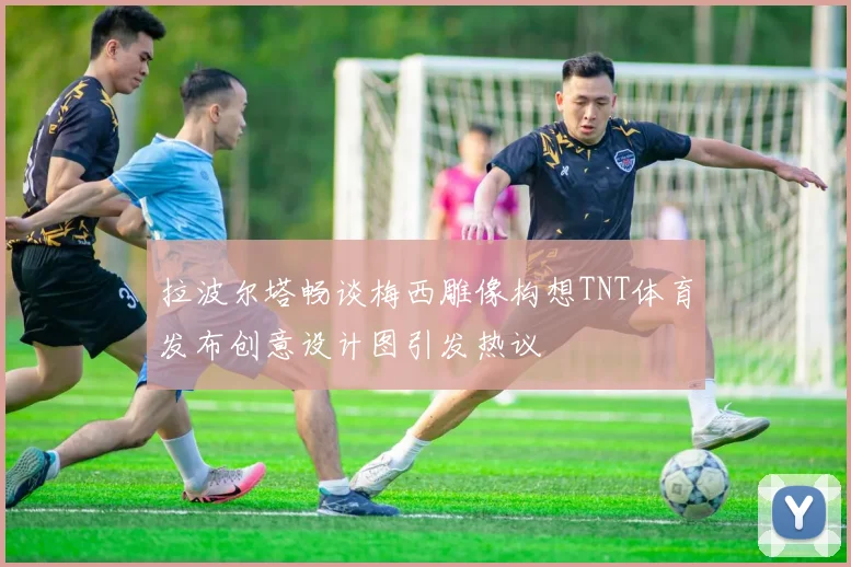 拉波尔塔畅谈梅西雕像构想TNT体育发布创意设计图引发热议