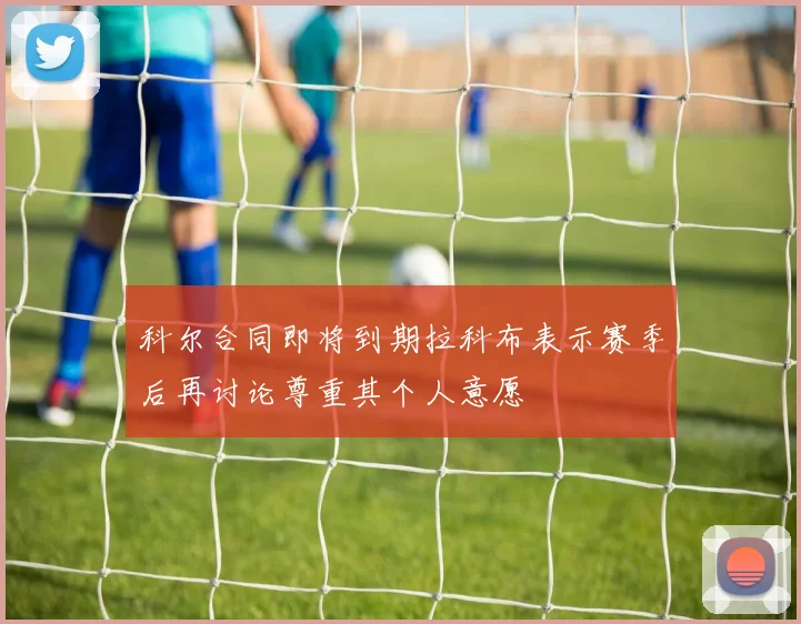 科尔合同即将到期拉科布表示赛季后再讨论尊重其个人意愿