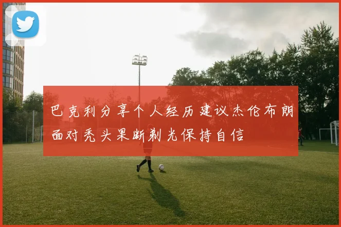 巴克利分享个人经历建议杰伦布朗面对秃头果断剃光保持自信