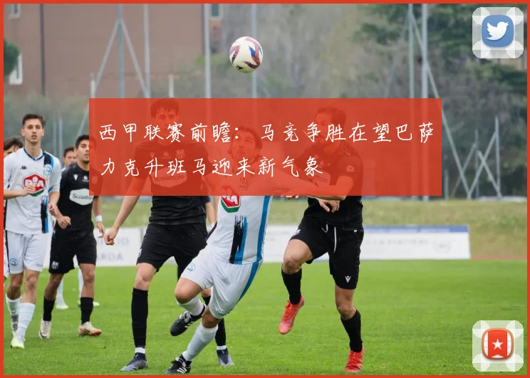 西甲联赛前瞻：马竞争胜在望巴萨力克升班马迎来新气象