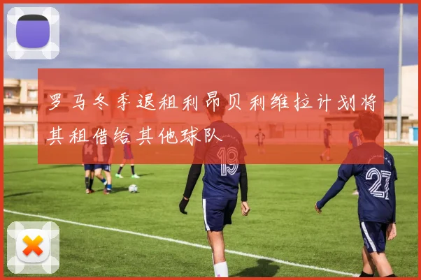 罗马冬季退租利昂贝利维拉计划将其租借给其他球队