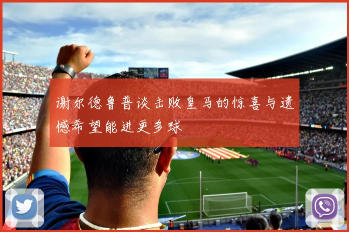 谢尔德鲁普谈击败皇马的惊喜与遗憾希望能进更多球