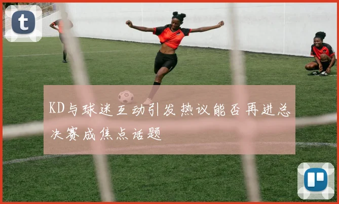 KD与球迷互动引发热议能否再进总决赛成焦点话题