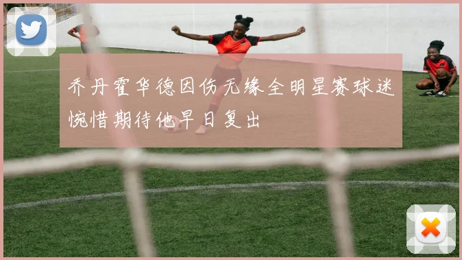 乔丹霍华德因伤无缘全明星赛球迷惋惜期待他早日复出