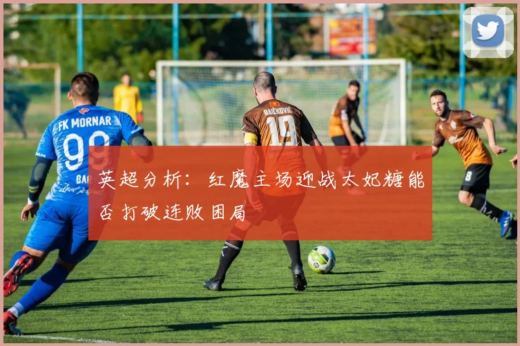 英超分析：红魔主场迎战太妃糖能否打破连败困局