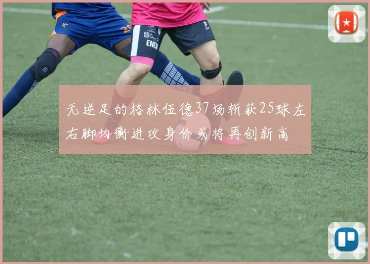 无逆足的格林伍德37场斩获25球左右脚均衡进攻身价或将再创新高