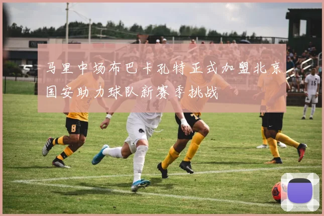 马里中场布巴卡孔特正式加盟北京国安助力球队新赛季挑战