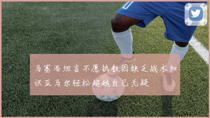 马塞洛坦言不愿执教因缺乏战术知识亚马尔轻松超越自己无疑