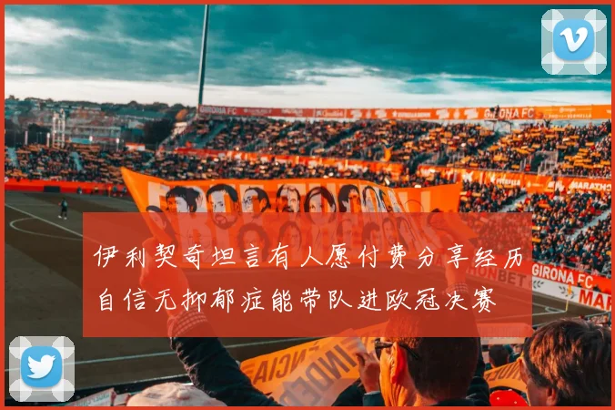 伊利契奇坦言有人愿付费分享经历自信无抑郁症能带队进欧冠决赛