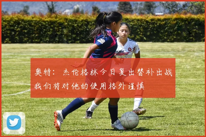奥特：杰伦格林今日复出替补出战我们将对他的使用格外谨慎