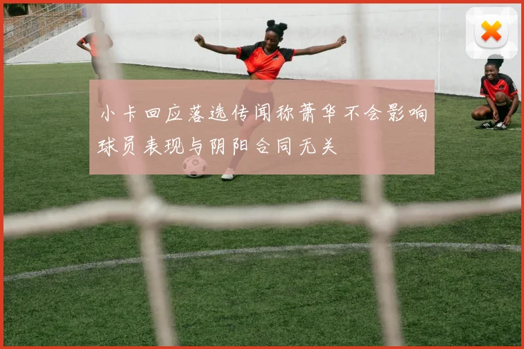 小卡回应落选传闻称萧华不会影响球员表现与阴阳合同无关