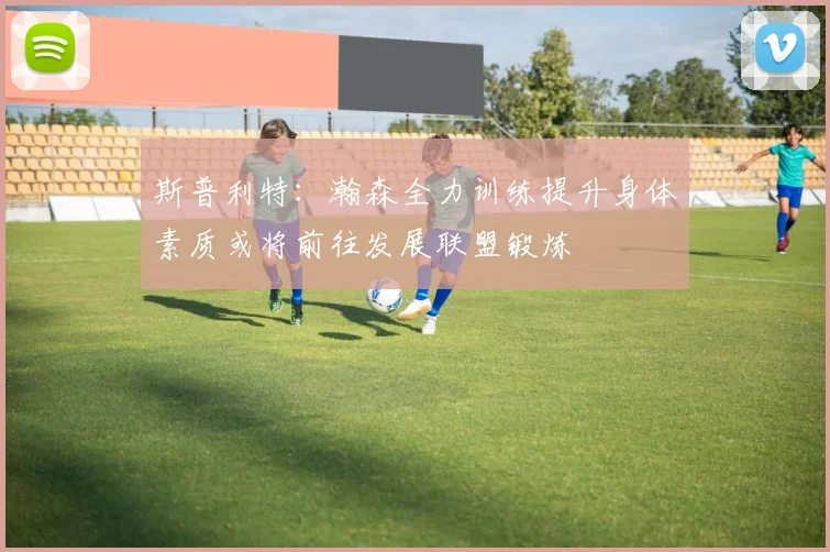 斯普利特：瀚森全力训练提升身体素质或将前往发展联盟锻炼