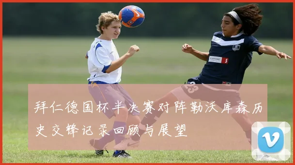 拜仁德国杯半决赛对阵勒沃库森历史交锋记录回顾与展望