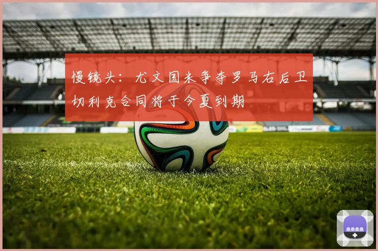 慢镜头：尤文国米争夺罗马右后卫切利克合同将于今夏到期