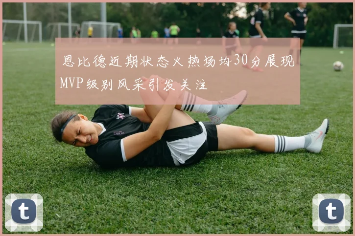 恩比德近期状态火热场均30分展现MVP级别风采引发关注