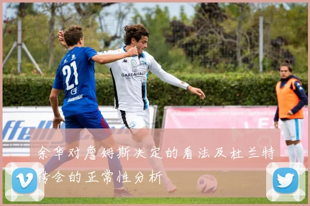 余华对詹姆斯决定的看法及杜兰特转会的正常性分析