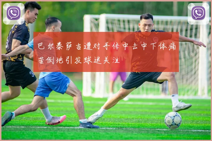 巴尔泰萨吉遭对手传中击中下体痛苦倒地引发球迷关注
