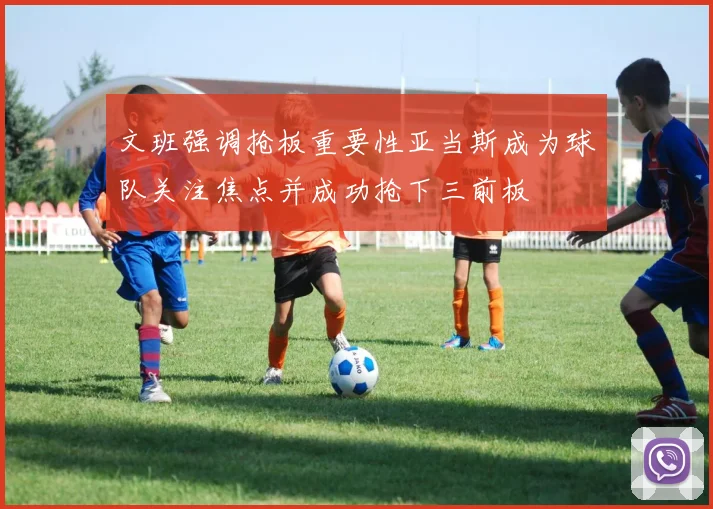 文班强调抢板重要性亚当斯成为球队关注焦点并成功抢下三前板