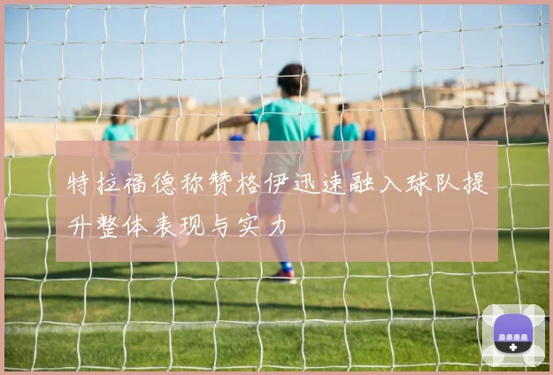 特拉福德称赞格伊迅速融入球队提升整体表现与实力