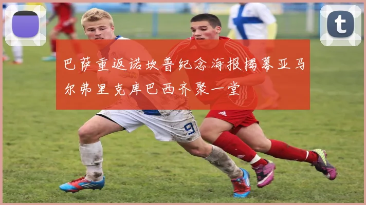 巴萨重返诺坎普纪念海报揭幕亚马尔弗里克库巴西齐聚一堂