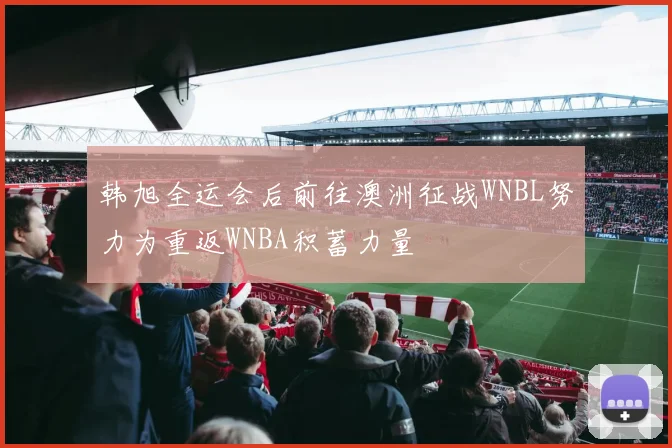 韩旭全运会后前往澳洲征战WNBL努力为重返WNBA积蓄力量